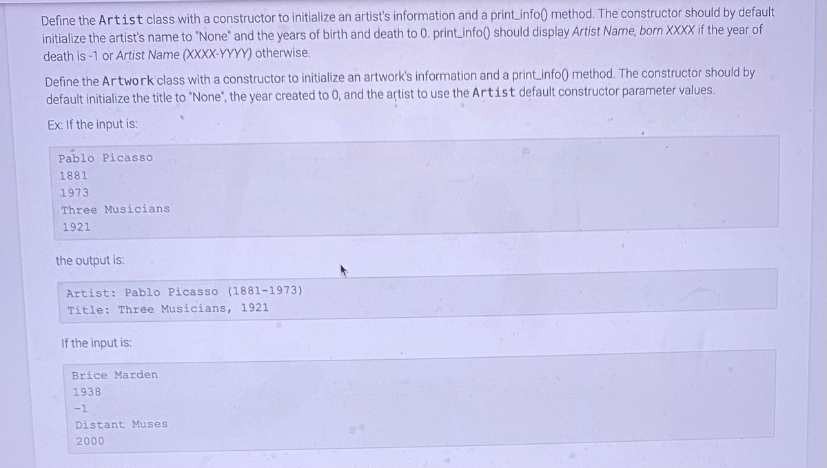 Define the Artist class with a constructor to initialize an artist's information and a print_info() method. The constructor should by default
initialize the artist's name to "None" and the years of birth and death to 0. print_info() should display Artist Name, born XXXX if the year of
death is -1 or Artist Name (XXXX-YYYY) otherwise.
Define the Artwork class with a constructor to initialize an artwork's information and a print_info() method. The constructor should by
default initialize the title to "None", the year created to 0, and the artist to use the Artist default constructor parameter values.
Ex: If the input is:
Pablo Picasso
1881
1973
Three Musicians
1921
the output is:
Artist: Pablo Picasso (1881-1973)
Title: Three Musicians, 1921
If the input is:
Brice Marden
1938
-1
Distant Muses
2000
