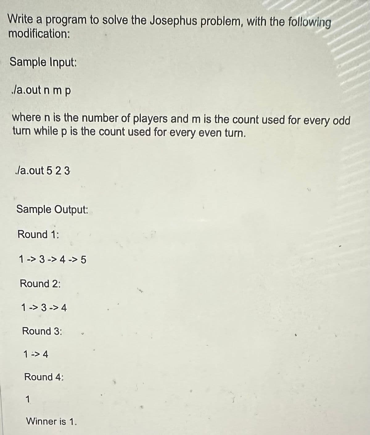 Write a program to solve the Josephus problem, with the following
modification:
Sample Input:
/a.out n m p
where n is the number of players and m is the count used for every odd
turn while p is the count used for every even turn.
./a.out 5 2 3
Sample Output:
Round 1:
1-3-> 4 -> 5
Round 2:
1->3-> 4
Round 3:
1 -> 4
Round 4:
1
Winner is 1.