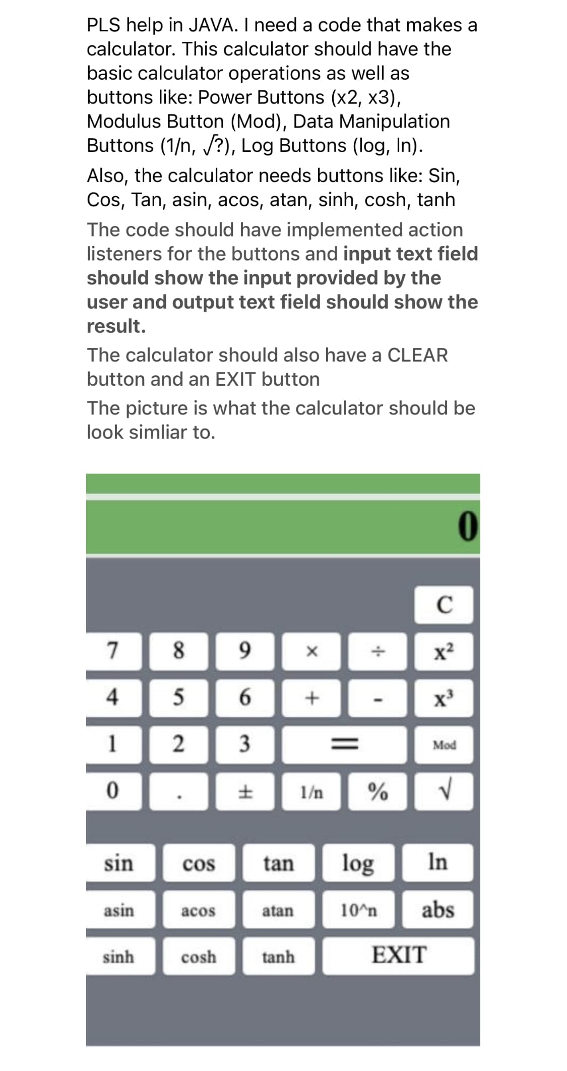 PLS help in JAVA. I need a code that makes a
calculator. This calculator should have the
basic calculator operations as well as
buttons like: Power Buttons (x2, x3),
Modulus Button (Mod), Data Manipulation
Buttons (1/n, /?), Log Buttons (log, In).
Also, the calculator needs buttons like: Sin,
Cos, Tan, asin, acos, atan, sinh, cosh, tanh
The code should have implemented action
listeners for the buttons and input text field
should show the input provided by the
user and output text field should show the
result.
The calculator should also have a CLEAR
button and an EXIT button
The picture is what the calculator should be
look simliar to.
0
C
7
8
x²
4
5
6.
1
Mod
1/n
sin
cos
tan
log
In
asin
acos
atan
10^n
abs
sinh
cosh
tanh
EXIT
||
3.
2.
