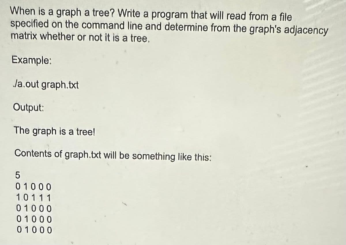 When is a graph a tree? Write a program that will read from a file
specified on the command line and determine from the graph's adjacency
matrix whether or not it is a tree.
Example:
Ja.out graph.txt
Output:
The graph is a tree!
Contents of graph.txt will be something like this:
5
01000
10111
01000
01000
01000