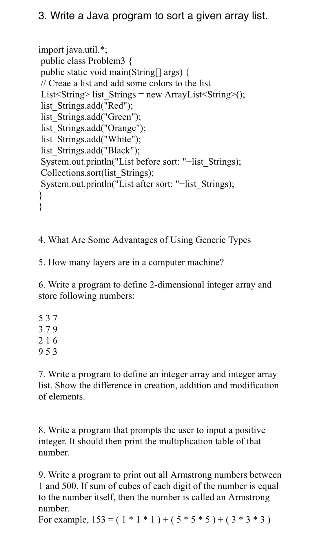 3. Write a Java program to sort a given array list.
import java.util.*;
public class Problem3 {
public static void main(String[] args) {
// Creae a list and add some colors to the list
List<String> list_Strings
list_Strings.add("Red");
list_Strings.add("Green");
list_Strings.add("Orange");
list_Strings.add("White");
list_Strings.add("Black");
System.out.println("List before sort: "+list_Strings);
Collections.sort(list_Strings);
System.out.println("List after sort: "+list_Strings);
}
}
= new ArrayList<String>();
4. What Are Some Advantages of Using Generic Types
5. How many layers are in a computer machine?
6. Write a program to define 2-dimensional integer array and
store following numbers:
5 37
379
216
953
7. Write a program to define an integer array and integer array
list. Show the difference in creation, addition and modification
of elements.
8. Write a program that prompts the user to input a positive
integer. It should then print the multiplication table of that
number.
9. Write a program to print out all Armstrong numbers between
1 and 500. If sum of cubes of each digit of the number is equal
to the number itself, then the number is called an Armstrong
number.
For example, 153 = ( 1 * 1 * 1 ) +( 5 * 5 * 5 ) + ( 3 * 3 * 3 )
