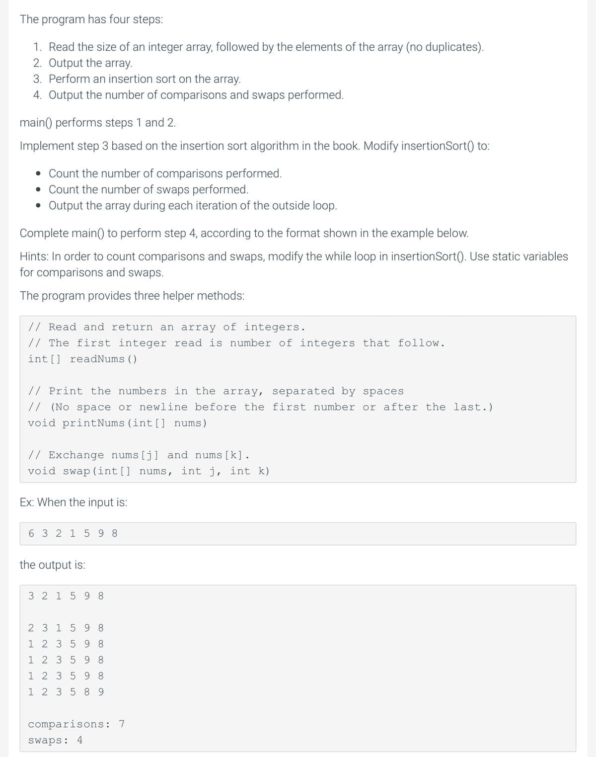 The program has four steps:
1. Read the size of an integer array, followed by the elements of the array (no duplicates).
2. Output the array.
3. Perform an insertion sort on the array.
4. Output the number of comparisons and swaps performed.
main() performs steps 1 and 2.
Implement step 3 based on the insertion sort algorithm in the book. Modify insertionSort() to:
• Count the number of comparisons performed.
• Count the number of swaps performed.
Output the array during each iteration of the outside loop.
Complete main() to perform step 4, according to the format shown in the example below.
Hints: In order to count comparisons and swaps, modify the while loop in insertionSort(). Use static variables
for comparisons and swaps.
The program provides three helper methods:
// Read and return an array of integers.
// The first integer read is number of integers that follow.
int[] readNums ()
// Print the numbers in the array, separated by spaces
// (No space or newline before the first number or after the last.)
void printNums (int[] nums)
// Exchange nums[j] and nums [k].
void swap (int[] nums, int j, int k)
Ex: When the input is:
6 3 2 1
5 9 8
the output is:
3 2 1 59 8
2 3 1 5 9 8
1 2 3 5 9 8
1 2 3 5 9 8
1 2 3 5 9 8
1 2 3 5 8 9
comparisons: 7
Swaps: 4
