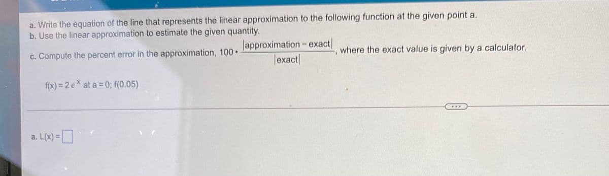 a. Write the equation of the line that represents the linear approximation to the following function at the given point a.
b. Use the linear approximation to estimate the given quantity.
lapproximation- exact|
|exact|
where the exact value is given by a calculator.
c. Compute the percent error in the approximation, 100•
f(x) = 2 e × at a = 0; f(0.05)
...
a. L(x) =
%3D

