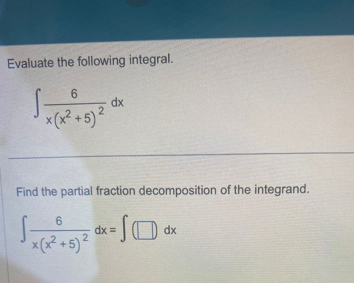 Evaluate the following integral.
6
x (x² + 5)²
dx
Find the partial fraction decomposition of the integrand.
6
√x(x2²+5) ² dx = √0 dx
JO
2