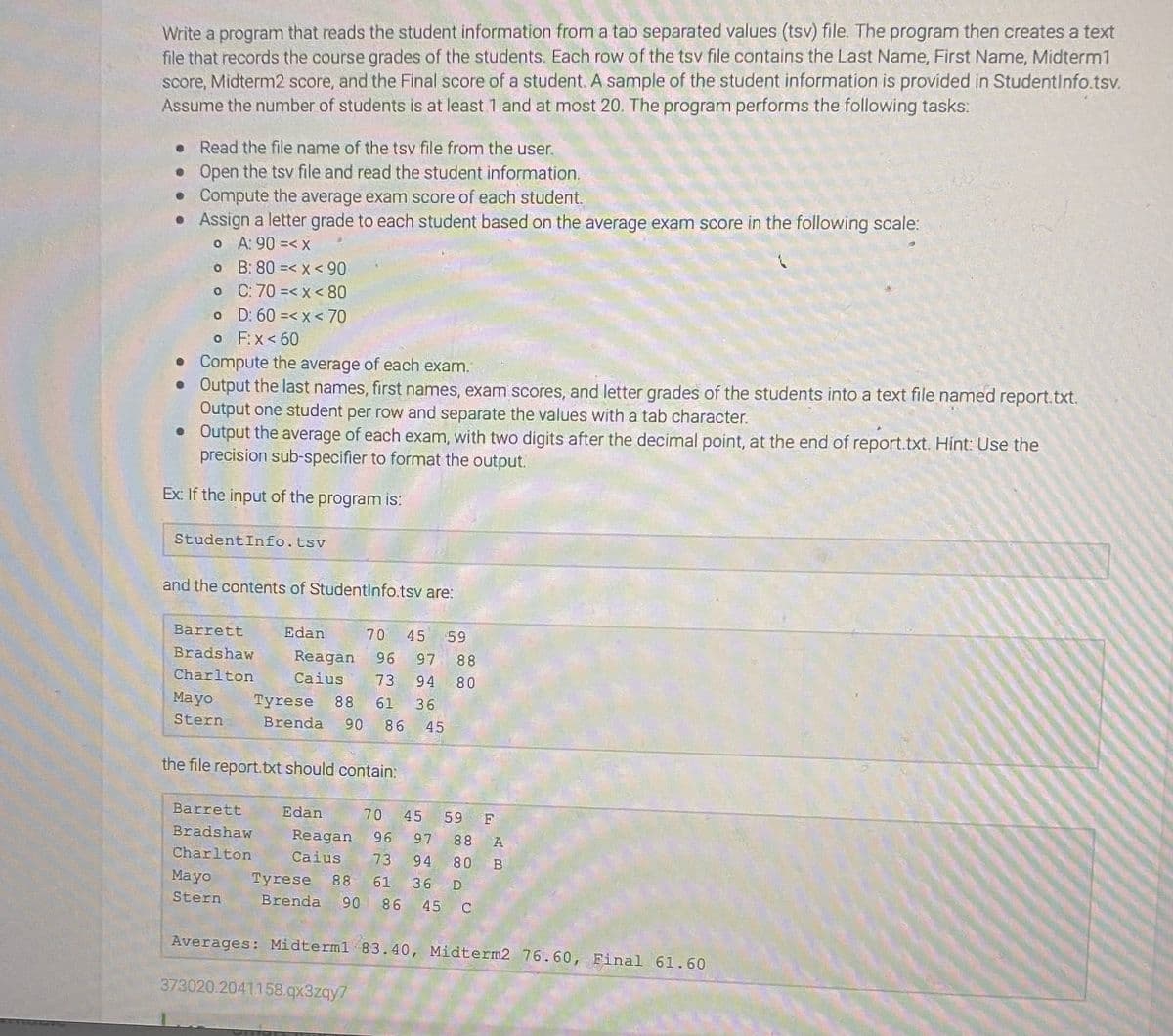 Write a program that reads the student information from a tab separated values (tsv) file. The program then creates a text
file that records the course grades of the students. Each row of the tsv file contains the Last Name, First Name, Midterm1
score, Midterm2 score, and the Final score of a student. A sample of the student information is provided in Studentlnfo.tsv.
Assume the number of students is at least 1 and at most 20. The program performs the following tasks:
• Read the file name of the tsy file from the user.
• Open the tsv file and read the student information.
• Compute the average exam score of each student.
• Assign a letter grade to each student based on the average exam score in the following scale:
o A: 90 =< x
o B: 80 =< x < 90
o C: 70 =< x < 80
o D: 60 =< x < 70
o F.x< 60
• Compute the average of each exam.
• Output the last names, first names, exam scores, and letter grades of the students into a text file named report.txt.
Output one student per row and separate the values with a tab character.
• Output the average of each exam, with two digits after the decimal point, at the end of report.txt. Hint: Use the
precision sub-specifier to format the output.
Ex: If the input of the program is:
StudentInfo.tsv
and the contents of StudentlInfo.tsv are:
Barrett
Edan
70
45
59
Bradshaw
Reagan
96
97
88
Charlton
Caius
73
94 80
Mayo
Tyrese
88 61
36
Stern
Brenda
90
86
45
the file report.txt should contain:
Barrett
Edan
70
45
59
Bradshaw
Reagan
96
97
88
A
Charlton
Caius
73
94
80
Mayo
Tyrese 88 61
36 D
Stern
Brenda
90 86 45 C
Averages: Midterml 83.40, Midterm2 76.60, Final 61.60
373020.2041158.qx3zqy7
