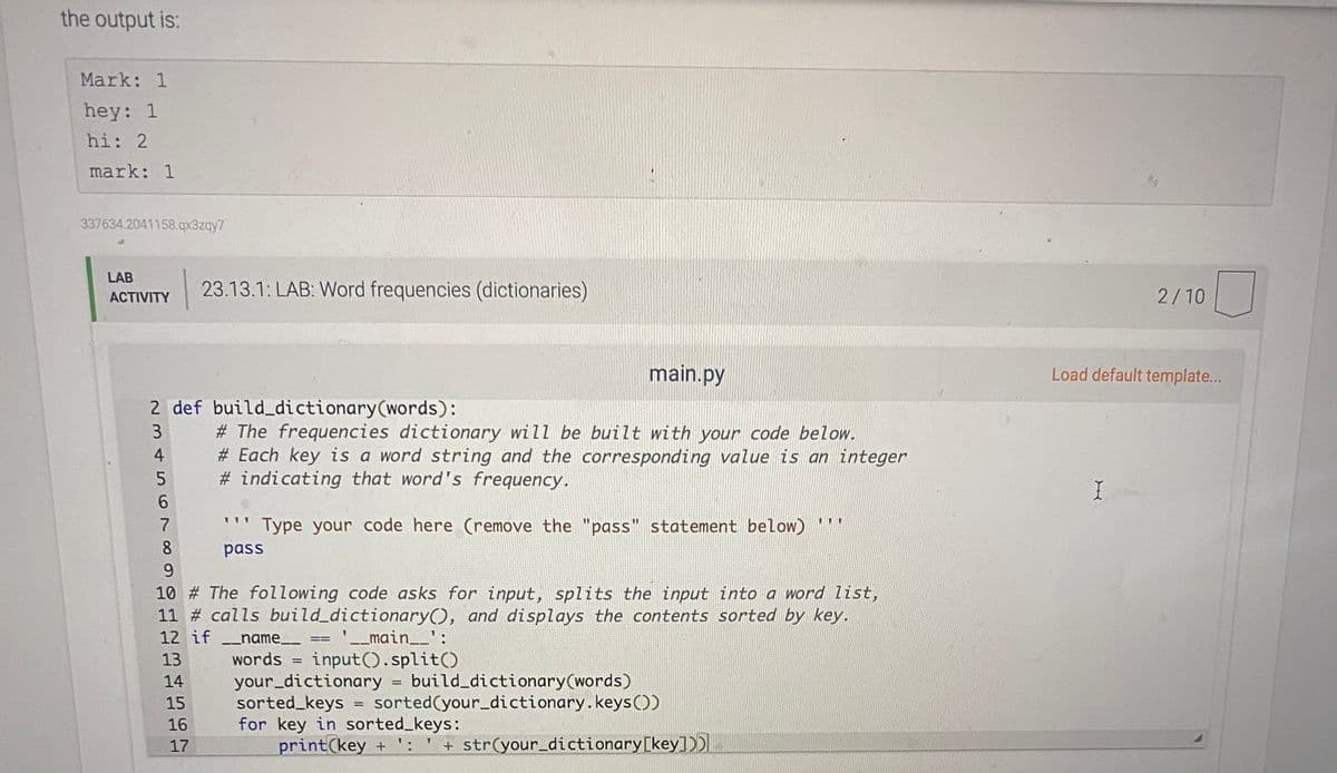 the output is:
Mark: 1
hey: 1
hi: 2
mark: 1
337634.2041158.qx3zqy7
LAB
23.13.1: LAB: Word frequencies (dictionaries)
2/10
АCTIVITY
main.py
Load default template...
2 def build dictionary(words):
# The frequencies dictionary will be built with your code below.
# Each key is a word string and the corresponding value is an integer
# indicating that word's frequency.
3
4
6.
7
Type your code here (remove the "pass" statement below) '"
%3D
8
pass
9.
10 # The following code asks for input, splits the input into a word list,
11 # calls build_dictionary(), and displays the contents sorted by key.
12 if _name__ == '__main__':
3D%3D
words = input().split()
your_dictionary = build_dictionary(words)
sorted_keys = sorted(your_dictionary.keysO)
for key in sorted_keys:
print(key +
13
14
15
16
17
+ str(your_dictionary [key])DI
