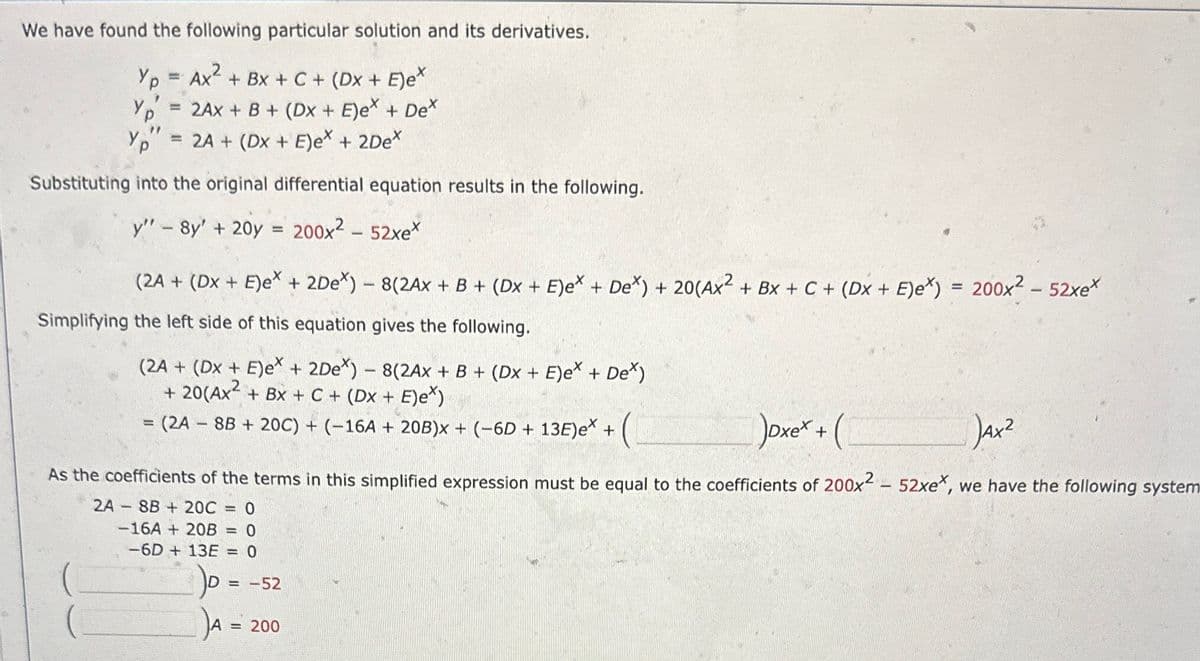 We have found the following particular solution and its derivatives.
Yp = Ax² + Bx + C + (Dx + E)e*
2AX + B + (Dx + E)ex + Dex
17
Yp
= 2A + (Dx + E)e* + 2De*
Substituting into the original differential equation results in the following.
y" - 8y' + 20y = 200x² - 52xe*
YP,
(2A + (Dx + E)ex + 2Dex) - 8(2AX + B + (Dx + E)ex + Dex) + 20(Ax² + Bx + C + (DX + E)ex) = 200x² - 52xe*
Simplifying the left side of this equation gives the following.
(2A + (Dx + E)ex + 2Dex) - 8(2Ax + B + (Dx + E)ex + Dex)
+ 20(Ax² + Bx + C + (Dx + E)e*)
=
= (2A - 8B + 20C) + (−16A + 20B)x + (−6D + 13E)ex +
(
Joxe* + (
JAx²
As the coefficients of the terms in this simplified expression must be equal to the coefficients of 200x2 - 52xe, we have the following system
2A8B20C = 0
-16A + 20B = 0
-6D + 13E = 0
- -52
A =
= 200