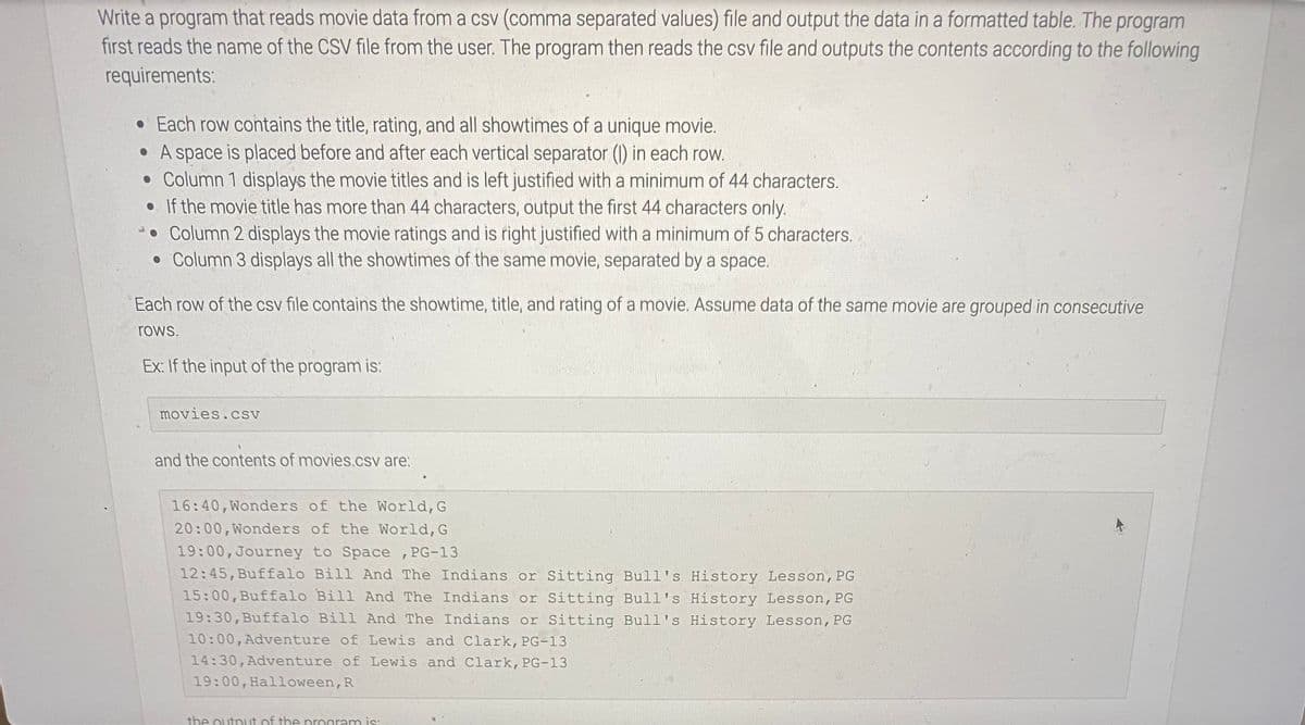 Write a program that reads movie data from a csv (comma separated values) file and output the data in a formatted table. The program
first reads the name of the CSV file from the user. The program then reads the csv file and outputs the contents according to the following
requirements:
• Each row contains the title, rating, and all showtimes of a unique movie.
• A space is placed before and after each vertical separator (1) in each row.
• Column 1 displays the movie titles and is left justified with a minimum of 44 characters.
• If the movie title has more than 44 characters, output the first 44 characters only.
• Column 2 displays the movie ratings and is right justified with a minimum of 5 characters.
• Column 3 displays all the showtimes of the same movie, separated by a space.
Each row of the csv file contains the showtime, title, and rating of a movie. Assume data of the same movie are grouped in consecutive
rows.
Ex: If the input of the program is:
movies.csv
and the contents of movies.csv are:
16:40,Wonders of the World,G
20:00,Wonders of the World, G
19:00,Journey to Space ,PG-13
12:45,Buffalo Bill And The Indians or Sitting Bull's History Lesson, PG
15:00,Buffalo Bill And The Indians or Sitting Bull's History Lesson, PG
19:30,Buffalo Bill And The Indians or Sitting Bull's History Lesson, PG
10:00,Adventure of Lewis and Clark, PG-13
14:30,Adventure of Lewis and Clark, PG-13
19:00, Halloween, R
the outnut of the program is:
