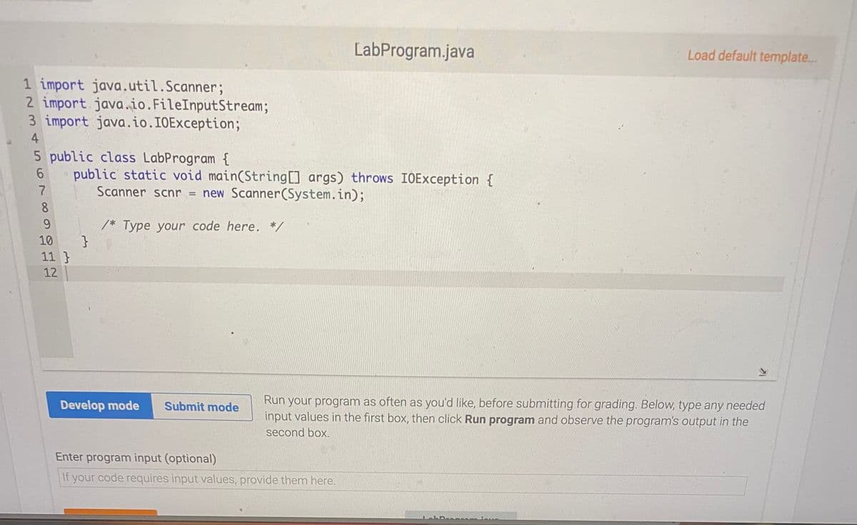 LabProgram.java
Load default template...
1 import java.util.Scanner;
2 import java.io.FileInputStream;
3 import java.io.IOException;
4
5 public class LabProgram {
public static void main(String[] args) throws IOException {
Scanner scnr = new Scanner(System.in);
8.
9.
/* Type your code here. */
}
11 }
10
12
Run your program as often as you'd like, before submitting for grading. Below, type any needed
input values in the first box, then click Run program and observe the program's output in the
Develop mode
Submit mode
second box.
Enter program input (optional)
If your code requires input values, provide them here.
