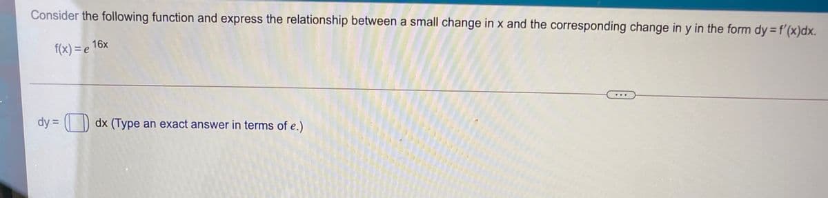 Consider the following function and express the relationship between a small change in x and the corresponding change in y in the form dy = f'(x)dx.
f(x) = e 16x
dy = ( ) dx (Type an exact answer in terms of e.)
