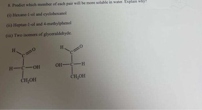 8. Predict which member of each pair will be more soluble in water. Explain why!
(i) Hexane-1-ol and cyclohexanol
(ii) Heptan-1-ol and 4-methylphenol
(iii) Two isomers of glyceraldehyde.
H.
H
H-C-OH
OH-C-H
CH₂OH
CH₂OH