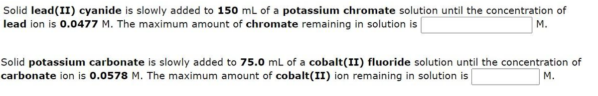 Solid lead (II) cyanide is slowly added to 150 mL of a potassium chromate solution until the concentration of
lead ion is 0.0477 M. The maximum amount of chromate remaining in solution is
M.
Solid potassium carbonate is slowly added to 75.0 mL of a cobalt(II) fluoride solution until the concentration of
carbonate ion is 0.0578 M. The maximum amount of cobalt(II) ion remaining in solution is
M.