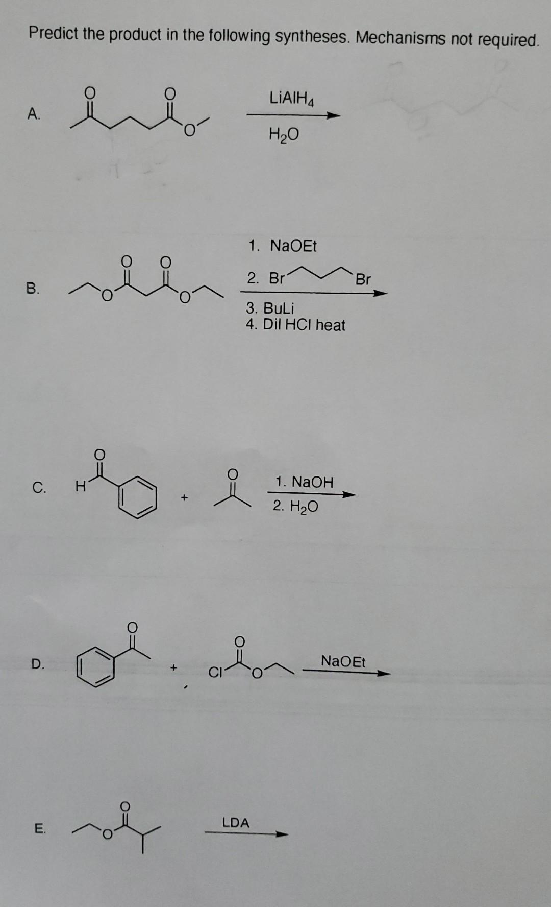 Predict the product in the following syntheses. Mechanisms not required.
LIAIH4
enb
A.
H₂O
1. NaOEt
2. Br
3. BuLi
4. Dil HCI heat
1. NaOH
2. H₂O
B.
C.
D.
E.
of
+
요
LDA
Br
NaOEt