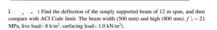 1
: Find the deflection of the simply supported beam of 12 m span, and then
compare with ACI Code limit. The beam width (500 mm) and high (800 mm). f'c = 21
MPa, live load=8 k/m², surfacing load= 1.0 kN/m²).