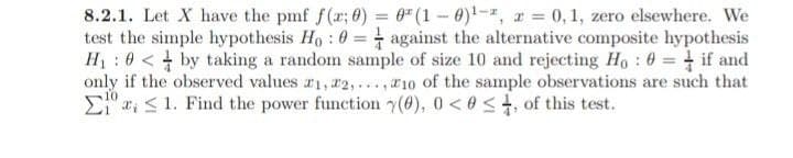 8.2.1. Let X have the pmf f(x; 0) = 0² (1-0)¹-2, 2 = 0, 1, zero elsewhere. We
test the simple hypothesis Ho: 0= against the alternative composite hypothesis
H₁0<by taking a random sample of size 10 and rejecting Ho: 0= if and
only if the observed values #1, #2,...,10 of the sample observations are such that
Ela, 1. Find the power function (0), 0 <0<, of this test.