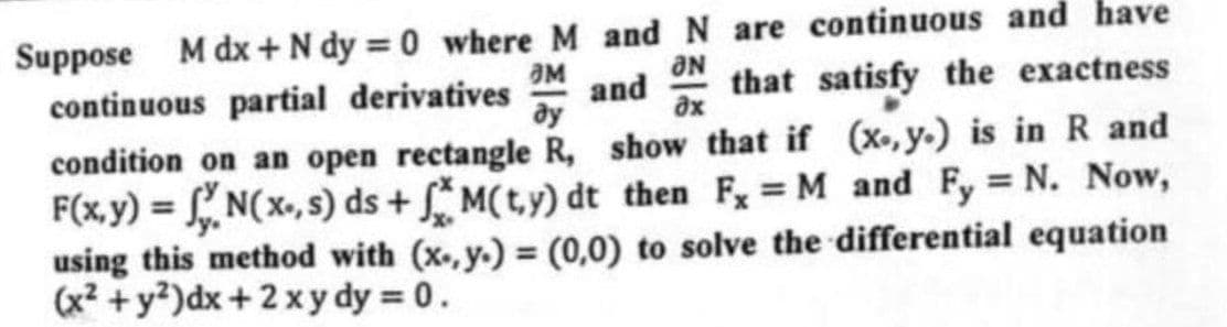 Suppose M dx + N dy=0 where M and N are continuous and have
OM
ƏN
əx
ду
and that satisfy the exactness
continuous partial derivatives
condition on an open rectangle R, show that if (x, y.) is in R and
F(x,y) = N(x, s) ds+M(ty) dt then F, = M and Fy = N. Now,
using this method with (x,y) = (0,0) to solve the differential equation
(x² + y²) dx + 2xy dy = 0.