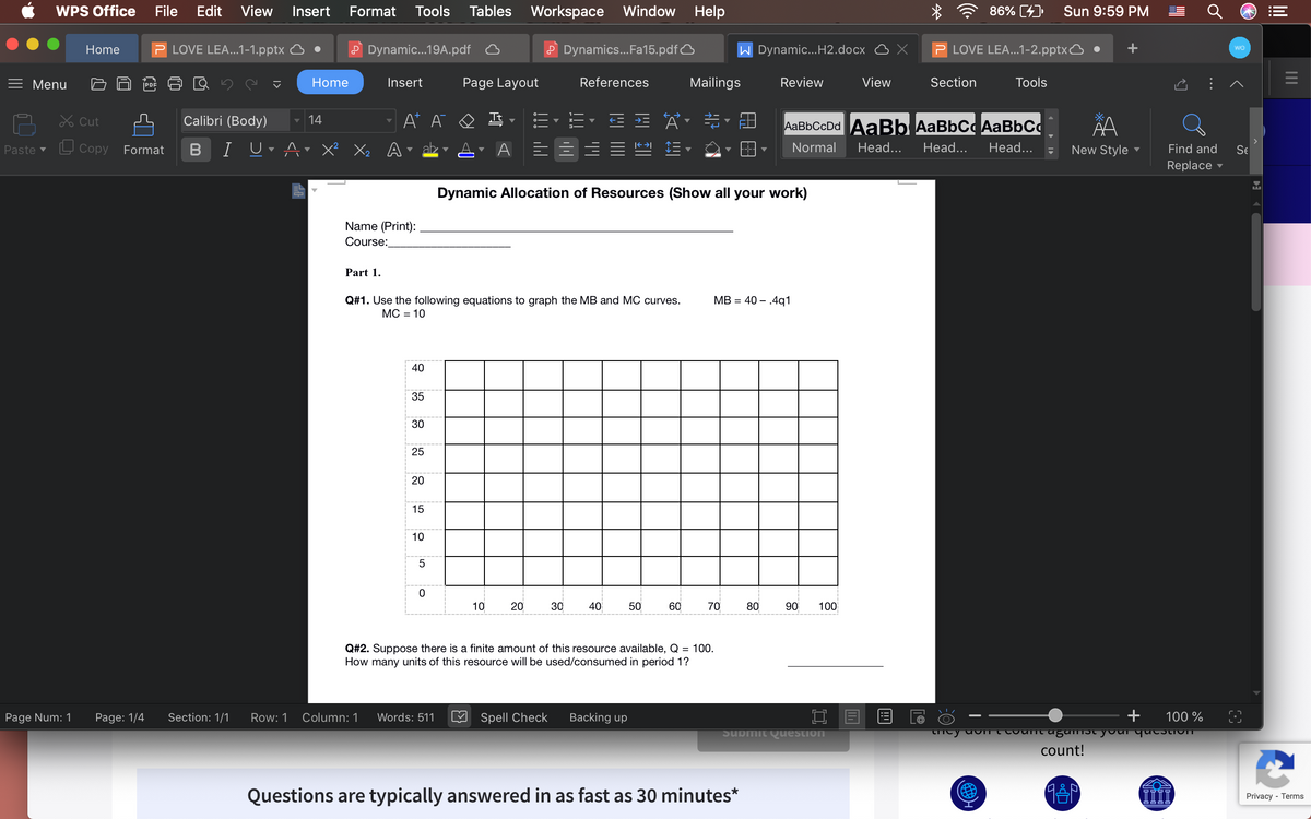 WPS Office
File
Edit
View Insert
Format
Tools
Tables
Workspace Window Help
86% (4)
Sun 9:59 PM
LOVE LEA...1-1.pptx
P Dynamic.19A.pdf
P Dynamics..Fa15.pdfO
W Dynamic...H2.docx
LOVE LEA...1-2.pptxO
Home
Menu
|PDF
Home
Insert
Page Layout
References
Mailings
Review
View
Section
Tools
Lx Cut
Calibri (Body)
14
A* A
Tt
AаBьСcDd AaBЬ AaBbC AaBbСо
L Copy
B
I
X² Xz A
ab
Normal
Head...
Head...
Head...
Paste v
Format
New Style -
Find and
Se
Replace
Dynamic Allocation of Resources (Show all your work)
Name (Print):
Course:
Part 1.
Q#1. Use the following equations to graph the MB and MC curves.
MB = 40 – .4q1
МС - 10
40
35
30
25
20
15
10
5
10
20
30
40
50
60
70
80
90
100
Q#2. Suppose there is a finite amount of this resource available, Q = 100.
How many units of this resource will be used/consumed in period 1?
Page Num: 1
Page: 1/4
Section: 1/1
Row: 1
Column: 1
Words: 511
Spell Check
Backing up
口目
100 %
Submit Question
count!
Questions are typically answered in as fast as 30 minutes*
Privacy - Terms
..
