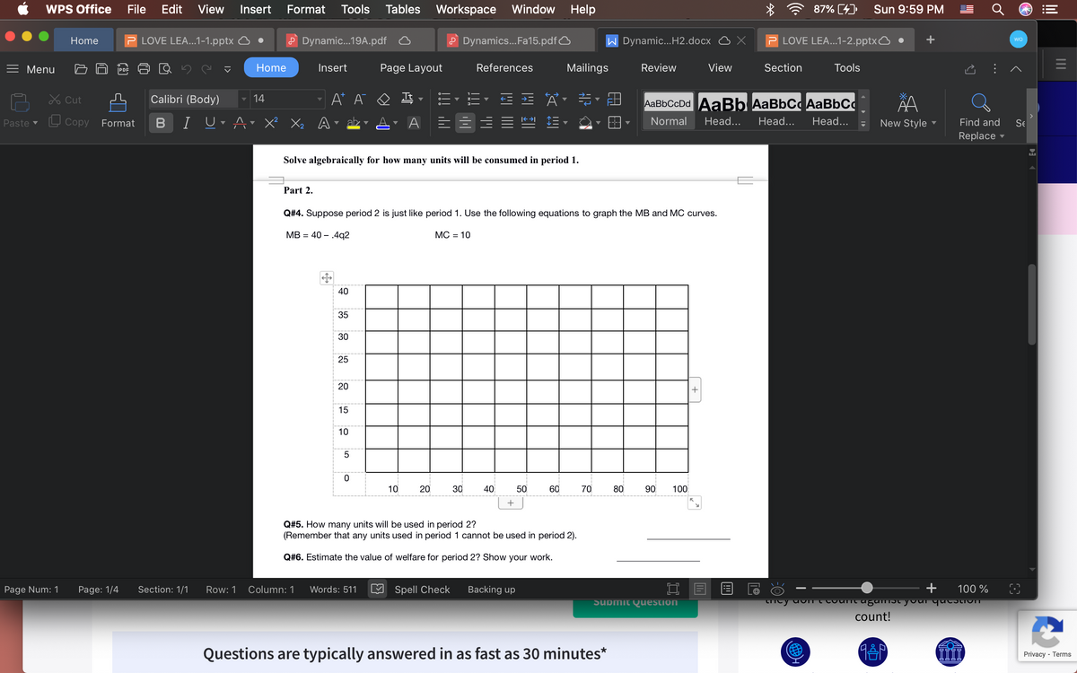 WPS Office
File
Edit
View Insert
Format
Tools
Tables Workspace
Window
Help
87% (4)
Sun 9:59 PM
LOVE LEA...1-1.pptx
P Dynamic.19A.pdf
P Dynamics..Fa15.pdfO
W Dynamic...H2.docx
LOVE LEA...1-2.pptxO
Home
Menu
|PDF
Home
Insert
Page Layout
References
Mailings
Review
View
Section
Tools
Lx Cut
Calibri (Body)
14
A* A
Tt
AaBbCcDd AABB AaBbC AaBbCc
L Copy
B
I UrAr X? Xx Ar abz
Normal
Head...
Head...
Head...
Paste v
Format
New Style -
Find and
Se
Replace
Solve algebraically for how many units will be consumed in period 1.
Part 2.
Q#4. Suppose period 2 is just like period 1. Use the following equations to graph the MB and MC curves.
MB = 40 – .4q2
МС - 10
40
35
30
25
20
15
10
5
10
20
30
40
50
60
70
80
90
100
Q#5. How many units will be used in period 2?
(Remember that any units used in period 1 cannot be used in period 2).
Q#6. Estimate the value of welfare for period 2? Show your work.
Page Num: 1
Page: 1/4
Section: 1/1
Row: 1
Column: 1
Words: 511
Spell Check
Backing up
100 %
Submit Question
count!
Questions are typically answered in as fast as 30 minutes*
Privacy - Terms
..
