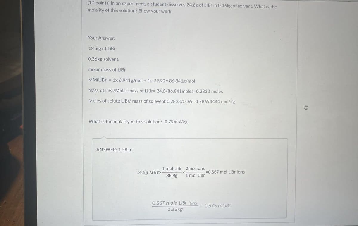 (10 points) In an experiment, a student dissolves 24.6g of LiBr in 0.36kg of solvent. What is the
molality of this solution? Show your work.
Your Answer:
24.6g of LiBr
0.36kg solvent.
molar mass of LiBr
=
MM(LiBr) 1x 6.941g/mol + 1x 79.90= 86.841g/mol
mass of LiBr/Molar mass of LiBr= 24.6/86.841moles-0.2833 moles
Moles of solute LiBr/ mass of solevent 0.2833/0.36= 0.78694444 mol/kg
What is the molality of this solution? 0.79mol/kg
ANSWER: 1.58 m
24.6g LiBrx-
1 mol LiBr
86.8g
-x
2mol ions
1 mol LiBr
0.567 mole LiBr ions
0.36kg
-=0.567 mol LiBrions
€1.575 mLiBr