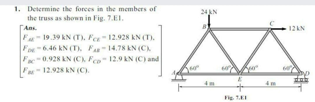 1. Determine the forces in the members of
the truss as shown in Fig. 7.E1.
24 kN
Ans.
B)
12 kN
19.39 kN (T), FcE = 12.928 kN (T),
FDE = 6.46 kN (T), FAB=14.78 kN (C),
FAE
%3D
%3D
F
ВС
= 0.928 kN (C), FCD= 12.9 kN (C) and
%3D
12.928 kN (C).
60°
60°
60°
60°
ВЕ
AD
E
4 m
4 m
Fig. 7.E1
