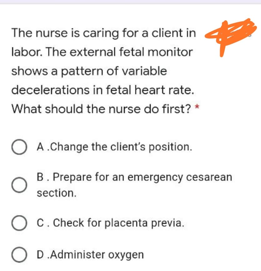 The nurse is caring for a client in
labor. The external fetal monitor
shows a pattern of variable
decelerations in fetal heart rate.
What should the nurse do first? *
A.Change the client's position.
B. Prepare for an emergency cesarean
section.
C. Check for placenta previa.
O D.Administer oxygen
