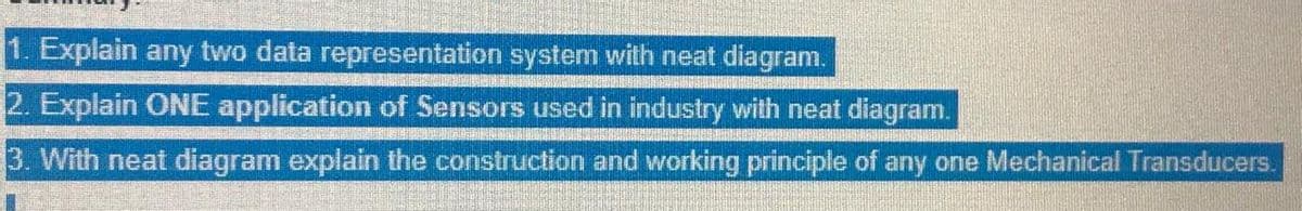 1. Explain any two data representation system with neat diagram.
2. Explain ONE application of Sensors used in industry with neat diagram.
3. With neat diagram explain the construction and working principle of any one Mechanical Transducers.
