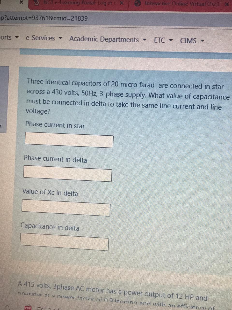 Interactive Online Virtual Oscii X
ACT e-Leaming Portak Log int X
p?attempt3D93761&cmid%3D21839
orts
e-Services
Academic Departments
ETC - CIMS -
Three identical capacitors of 20 micro farad are connected in star
across a 430 volts, 50HZ, 3-phase supply. What value of capacitance
must be connected in delta to take the same line current and line
voltage?
Phase current in star
in
Phase current in delta
Value of Xc in delta
Capacitance in delta
A 415 volts, 3phase AC motor has a power output of 12 HP and
onerates at a power factor of 09 lagging and with an efficieency of
PDF
