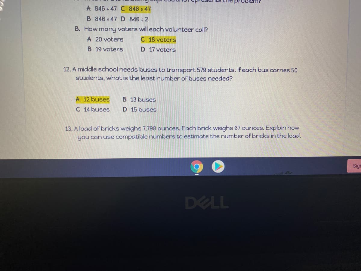 A 846 + 47 C 846 47
B 846 x 47 D 846 2
B. How many voters will each volunteer call?
A 20 voters
C 18 voters
B 19 voters
D 17 voters
12. A middle school needs buses to transport 579 students. If each bus carries 50
students, what is the least number of buses needed?
A 12 buses
B 13 buses
C 14 buses
D 15 buses
13. A load of bricks weighs 7,798 ounces. Each brick weighs 67 ounces. Explain how
you can use compatible numbers to estimate the number of bricks in the load.
Sign
DELL
