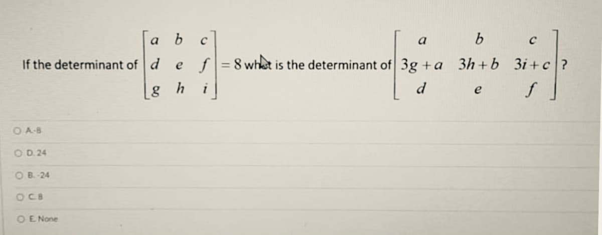 a b c
b
a
If the determinant of d
e f
= 8 whet is the determinant of 3g +a 3h+b 3i+c?
[g h
d
OA8
OD 24
OB.-24
OC8
OE None
