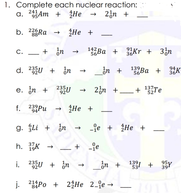 137Те
1. Complete each nuclear reaction:
24Am + He
a.
23n +
b. 226RA
He +
88
C. _ + on
142BA + Kr + 3¿n
С.
564
d. 23U + ¿n
on +
139Ba +
56
94
364
K-
e. in + 235U
920
+ 2ộn +
+ 137Te
f. 239Pu
He +
94
g. Li + ¿n
-je + He +
h. K →
+ je
37
19
+
i. 235U + in
ôn + + 35Y
j.
214
844
Po +
24Не 2-е —
2-je →
