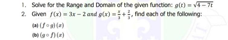 1. Solve for the Range and Domain of the given function: g(t) = v4 – 7t
2. Given f(x) = 3x – 2 and g(x) = +, find each of the following:
(a) (ƒ o g) (x)
(b) (g o f) (x)
