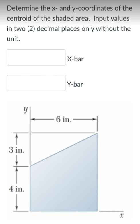 Determine the x- and y-coordinates of the
centroid of the shaded area. Input values
in two (2) decimal places only without the
unit.
X-bar
Y-bar
6 in.
3 in.
4 in.
