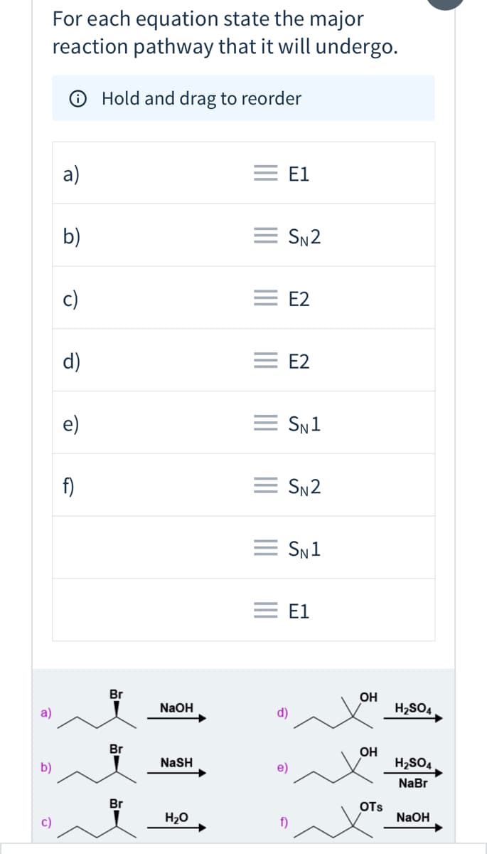 **Educational Content on Major Reaction Pathways**

---

**Instructions:**

For each equation below, state the major reaction pathway that it will undergo. Use the provided diagrams to determine if the reaction follows an S_N1, S_N2, E1, or E2 mechanism.

---

### Equations and Pathways

a) **Pathway:** E1

```
Diagram Description:
- Reactants: A brominated alkane (2-bromobutane) reacts with sodium hydroxide (NaOH).
- Major Reaction Pathway: E1 (Elimination Unimolecular)
- Representation: Br-CH2-CH-CH3-CH3 (with NaOH) --> Alkene (E1 product)
```

b) **Pathway:** S_N2

```
Diagram Description:
- Reactants: A brominated alkane (2-bromobutane) reacts with sodium hydrosulfide (NaSH).
- Major Reaction Pathway: S_N2 (Substitution Nucleophilic Bimolecular)
- Representation: Br-CH2-CH-CH3-CH3 (with NaSH) --> alkane with SH group (S_N2 product)
```

c) **Pathway:** E2

```
Diagram Description:
- Reactants: A brominated alkane (1-bromo-2-methylpropane) reacts with water (H2O).
- Major Reaction Pathway: E2 (Elimination Bimolecular)
- Representation: Br-CH2-CH-CH2-CH3 (with H2O) --> Alkene (E2 product)
```

d) **Pathway:** E2

```
Diagram Description:
- Reactants: A brominated cyclopentane reacts with sulfuric acid (H2SO4).
- Major Reaction Pathway: E2 (Elimination Bimolecular)
- Representation: OH-CH2-CH2-CH2-CH2-CH2 (reacting with H2SO4 and producing alkene via E2 mechanism)
```

e) **Pathway:** S_N1

```
Diagram Description:
- Reactants: Cyclohexanol reacts with sulfuric acid (H2SO4) and forms cyclohexyl bromide (via NaBr).
- Major Reaction Pathway: S_N1 (Substitution Nucleophilic Unimolecular)
- Representation: OH-CH2-CH2-CH