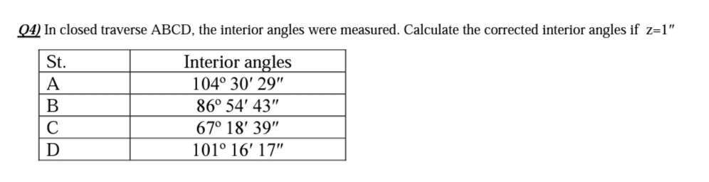 Q4) In closed traverse ABCD, the interior angles were measured. Calculate the corrected interior angles if z=1"
St.
Interior angles
A
104° 30' 29"
B
86° 54' 43"
C
67° 18' 39"
D
101° 16' 17"