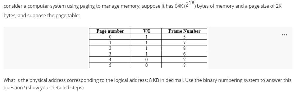 consider a computer system using paging to manage memory; suppose it has 64K (2-)
bytes of memory and a page size of 2K
bytes, and suppose the page table:
Page number
VA
Frame Number
1
1
1
1
8
3
1
6
5
?
What is the physical address corresponding to the logical address: 8 KB in decimal. Use the binary numbering system to answer this
question? (show your detailed steps)
