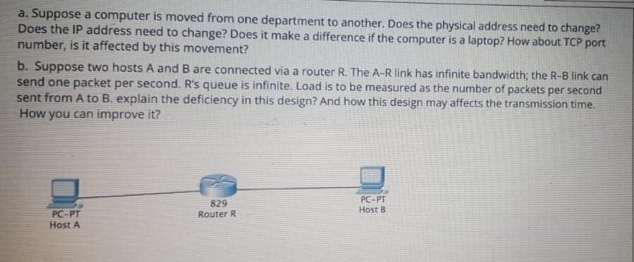 a. Suppose a computer is moved from one department to another. Does the physical address need to change?
Does the IP address need to change? Does it make a difference if the computer is a laptop? How about TCP port
number, is it affected by this movement?
b. Suppose two hosts A and B are connected via a router R. The A-R link has infinite bandwidth; the R-B link can
send one packet per second. R's queue is infinite. Load is to be measured as the number of packets per second
sent from A to B. explain the deficiency in this design? And how this design may affects the transmission time.
How you can improve it?
PC-PT
829
Router R
Host B
PC-PT
Host A
