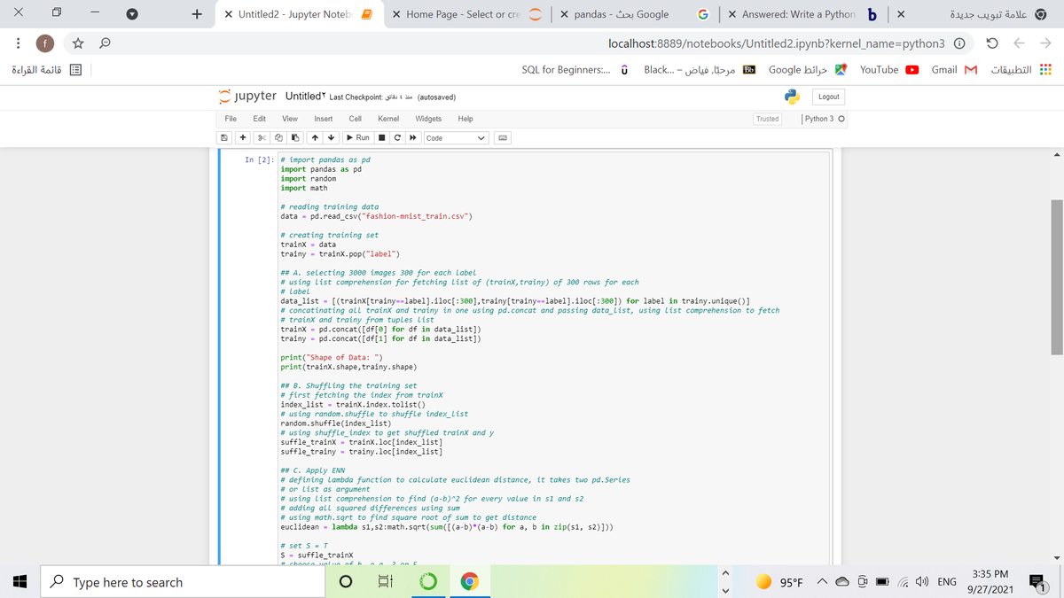 +
X Untitled2 - Jupyter Notebe
X Home Page - Select or cre C x pandas - Google
G X Answered: Write a Python b X
و علامة تبويب جديدة
f
localhost:8889/notebooks/Untitled2.ipynb?kernel_name=python3 0
قائمة القراءة
SQL for Beginners:. û
B مرحبّا, فياض - . ..Black
Google hiljs A
YouTube
Gmail M
التطبيقات
C jupyter UntitledY Last Checkpoint as s ie (autosaved)
Logout
File
Edit
View
Insert
Cll
Kernel
Widgets
Help
| Python 3 O
Trusted
+
> Run
Code
In [2]: # import pandas as pd
import pandas as pd
import random
import math
# reading training data
data = pd.read_csv("fashion-mnist_train.csv")
# creating training set
trainx = data
trainy = trainx.pop("label")
## A. selecting 3000 images 300 for each Label
# using list comprehension for fetching list of (trainx, trainy) of 300 rows for each
# Label
data_list = [(trainX[trainy==label].iloc[:300], trainy[trainy==label].iloc[:300]) for label in trainy.unique()]
# concatinating all trainx and trainy in one using pd.concat and passing data_list, using list comprehension to fetch
# trainx and trainy from tuples list
trainx = pd.concat ([df[0] for df in data_list])
trainy = pd.concat ([df[1] for df in data_list])
print("Shape of Data: ")
print(trainx.shape, trainy.shape)
## B. Shuffling the training set
# first fetching the index from trainx
index_list = trainx.index.tolist()
# using random.shuffle to shuffle index_list
random.shuffle(index_list)
# using shuffle_index to get shuffled trainX and y
suffle_trainx = trainx.loc[index_list]
suffle_trainy = trainy.loc[index_list]
## C. Apply ENN
# defining lambda function to calculate euclidean distance, it takes two pd.Series
# or list as argument
# using list comprehension to find (a-b)^2 for every value in s1 and s2
# adding all squared differences using sum
# using math.sqrt to find square root of sum to get distance
euclidean = lambda s1, s2:math.sqrt(sum([(a-b)*(a-b) for a, b in zip(s1, s2)]))
# set s = I
S = suffle_trainx
# chooc valun nf h
3:35 PM
O Type here to search
95°F
O G ) ENG
9/27/2021
(8)
