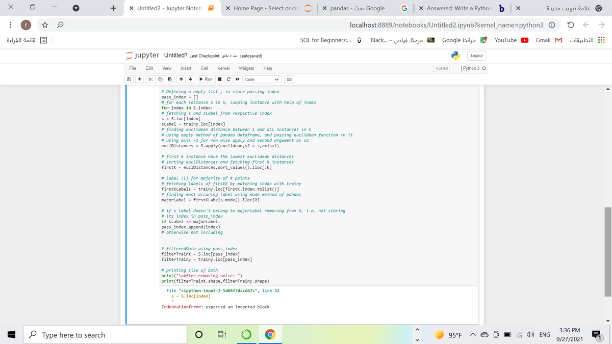 +
X Untitled2 - Jupyter Notebe
X Home Page - Select or cre C x pandas - Google
G X Answered: Write a Python b X
و علامة تبويب جديدة
f
localhost:8889/notebooks/Untitled2.ipynb?kernel_name=python3 0
قائمة القراءة
SQL for Beginners:. û
B مرحتّار فياض - . ..Black
Google hiljs A
YouTube
Gmail M
التطبيقات
Cjupyter Untitled Last Checkpoint: as o ius (autosaved)
Logout
File
Edit
View
Insert
Cell
Kernel
Widgets
Help
Trusted
| Python 3 O
+
> Run
Code
# Defining a empty list , to store passing index
pass_index = []
# for each instance s in s, looping instance with help of index
for index in S.index:
# fetching s and sLabel from respective index
s = 5.loc[index]
sLabel
trainy.loc[index]
# finding euclidean distance between s and all instances in s
# using apply method of pandas dataframe, and passing euclidean function in it
# using axis =1 for row wise apply and second argument as s2
euclDistances = S.apply (euclidean, s2 = s, axis=1)
# first k instance have the lowest euclidean distances
# sorting euclDistances and fetching first k instances
firstk = euclDistances.sort_values ().iloc[:k]
# Label (L) for majority of k points
# fetching Labels of firstk by matching index with trainy
firstKLabels = trainy.loc[firstK.index.tolist()]
# finding most occuring label using mode method of pandas
majorLabel = firstKLabels.mode().iloc[0]
# if s label doesn't belong to majorlabel removing from s, i.e. not storing
# its index in pass index
if slabel -- majorlabel:
pass_index.append (index)
# otherwise not including
# filteredData using pass_index
filterTrainx = S.loc[pass_index]
filterTrainy = trainy.loc[pass_index]
# printing size of both
print("\nAfter removing noise: ")
print(filterTrainx.shape, filterTrainy.shape)
File "<ipython-input-2-5d04f7dacd67>", line 52
s = S.loc[index]
IndentationError: expected an indented block
3:36 PM
O Type here to search
95°F
O G ») ENG
9/27/2021
(8)
