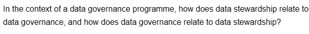 In the context of a data governance programme, how does data stewardship relate to
data governance, and how does data governance relate to data stewardship?