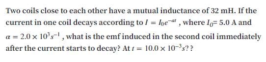 Two coils close to each other have a mutual inductance of 32 mH. If the
current in one coil decays according to I = lge-a" , where Io= 5.0 A and
a = 2.0 x 10°s-, what is the emf induced in the second coil immediately
after the current starts to decay? At t = 10.0 x 10-'s??
