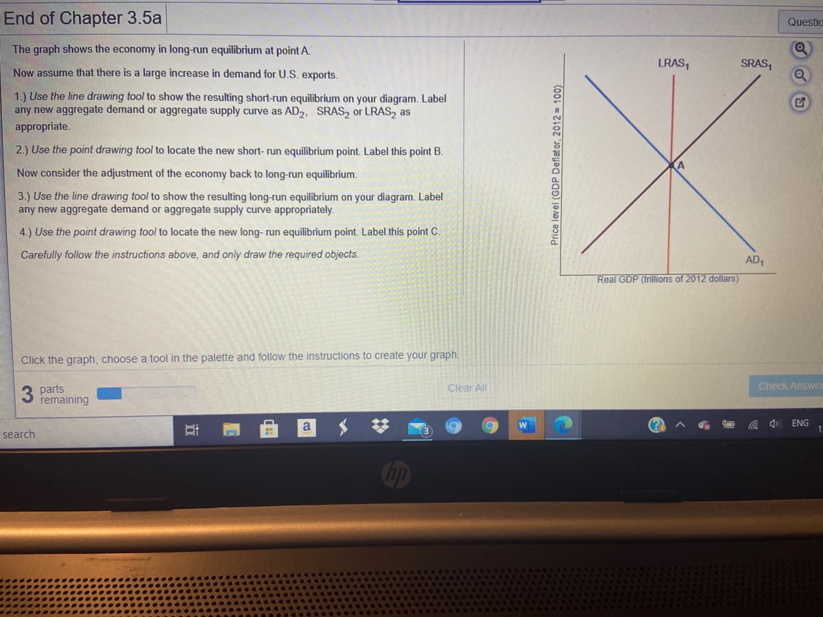 End of Chapter 3.5a
Questia
The graph shows the economy in long-run equilibrium at point A.
LRAS,
SRAS,
Now assume that there is a large increase in demand for U.S. exports.
1.) Use the line drawing tool to show the resulting short-run equilibrium on your diagram. Label
any new aggregate demand or aggregate supply curve as AD2, SRAS, or LRAS, as
appropriate.
2.) Use the point drawing tool to locate the new short- run equilibrium point. Label this point B.
Now consider the adjustment of the economy back to long-run equilibrium.
3.) Use the line drawing tool to show the resulting long-run equilibrium on your diagram. Label
any new aggregate demand or aggregate supply curve appropriately.
4.) Use the point drawing tool to locate the new long- run equilibrium point. Label this point C.
Carefully follow the instructions above, and only draw the required objects.
AD1
Real GDP (trillions of 2012 dollars)
Click the graph, choose a tool in the palette and follow the instructions to create your graph.
Check Answe
3 parts
remaining
Clear All
a
ENG
search
Cop
近
Price level (GDP Deflator, 2012 = 100)
