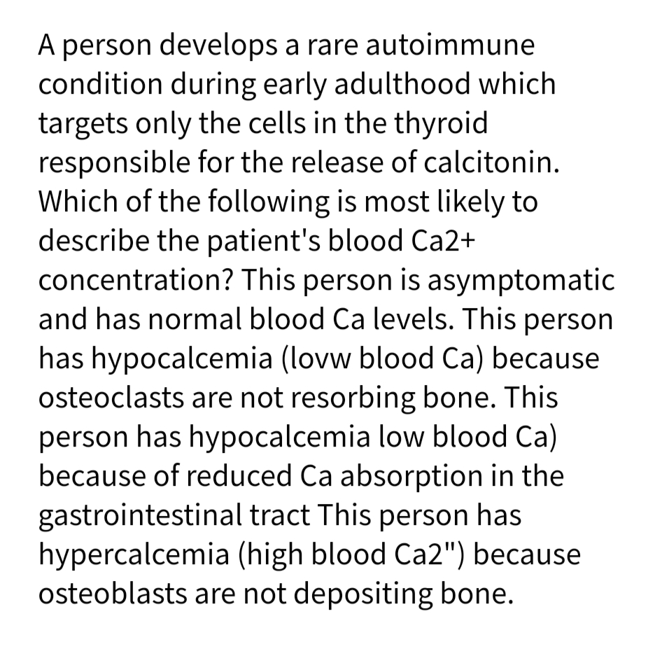 A person develops a rare autoimmune
condition during early adulthood which
targets only the cells in the thyroid
responsible for the release of calcitonin.
Which of the following is most likely to
describe the patient's blood Ca2+
concentration? This person is asymptomatic
and has normal blood Ca levels. This person
has hypocalcemia (lovw blood Ca) because
osteoclasts are not resorbing bone. This
person has hypocalcemia low blood Ca)
because of reduced Ca absorption in the
gastrointestinal tract This person has
hypercalcemia (high blood Ca2") because
osteoblasts are not depositing bone.
