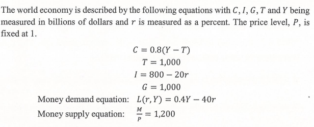 The world economy is described by the following equations with C, I, G,T and Y being
measured in billions of dollars and r is measured as a percent. The price level, P, is
fixed at 1.
C = 0.8(Y – T)
T = 1,000
I = 800 – 20r
G = 1,000
Money demand equation: L(r,Y) = 0.4Y – 40r
Money supply equation:
= 1,200
