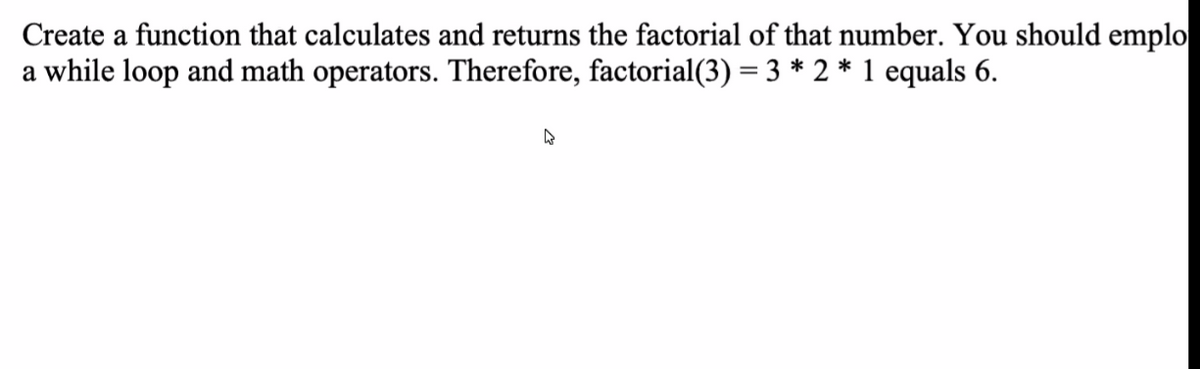 Create a function that calculates and returns the factorial of that number. You should emplo
a while loop and math operators. Therefore, factorial(3) = 3 * 2 * 1 equals 6.
