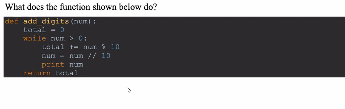 What does the function shown below do?
def add digits(num):
total = 0
while num > 0:
total += num % 10
num
num // 10
print num
return total
