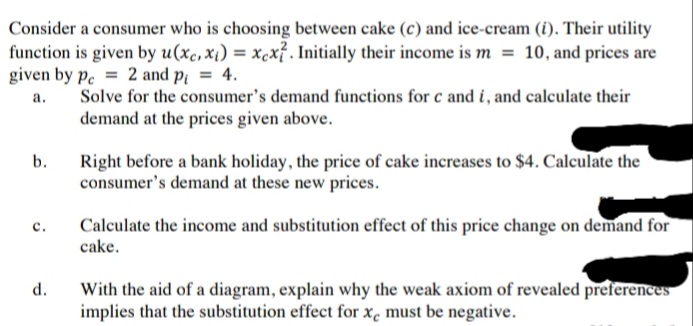 Consider a consumer who is choosing between cake (c) and ice-cream (i). Their utility
function is given by u(xc, xi) = xcx? . Initially their income is m = 10, and prices are
given by p. = 2 and p = 4.
а.
Solve for the consumer's demand functions for c and i, and calculate their
demand at the prices given above.
Right before a bank holiday, the price of cake increases to $4. Calculate the
consumer's demand at these new prices.
b.
Calculate the income and substitution effect of this price change on demand for
cake.
с.
With the aid of a diagram, explain why the weak axiom of revealed preferences
implies that the substitution effect for x, must be negative.
d.
