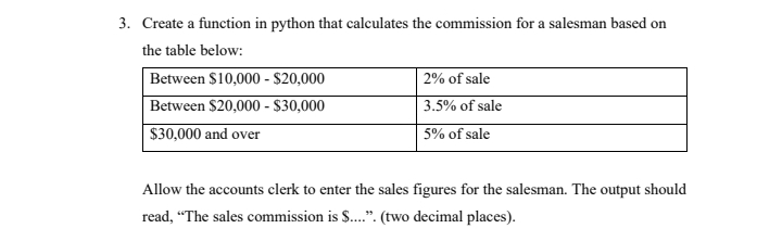 3. Create a function in python that calculates the commission for a salesman based on
the table below:
Between $10,000 - $20,000
Between $20,000 - $30,000
$30,000 and over
| 2% of sale
3.5% of sale
5% of sale
Allow the accounts clerk to enter the sales figures for the salesman. The output should
read, "The sales commission is S..". (two decimal places).
