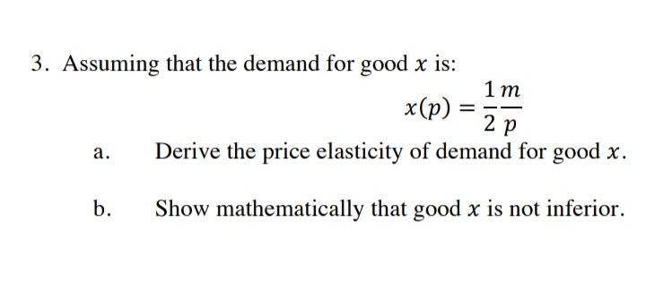 3. Assuming that the demand for good x is:
1 m
x(р) —
2 р
а.
Derive the price elasticity of demand for good x.
b.
Show mathematically that good x is not inferior.
