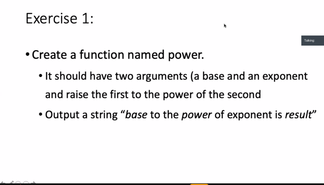 Exercise 1:
Talking:
• Create a function named power.
• It should have two arguments (a base and an exponent
and raise the first to the power of the second
• Output a string "base to the power of exponent is result"
