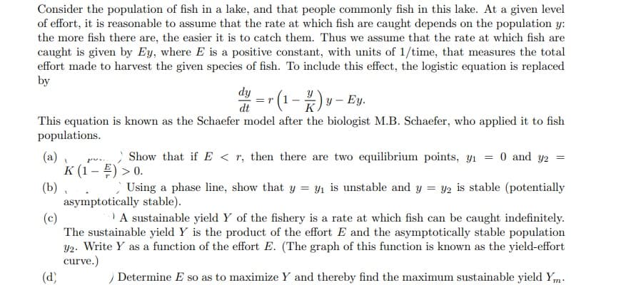 Consider the population of fish in a lake, and that people commonly fish in this lake. At a given level
of effort, it is reasonable to assume that the rate at which fish are caught depends on the population y:
the more fish there are, the easier it is to catch them. Thus we assume that the rate at which fish are
caught is given by Ey, where E is a positive constant, with units of 1/time, that measures the total
effort made to harvest the given species of fish. To include this effect, the logistic equation is replaced
by
dy
y – Ey.
dt
K
This equation is known as the Schaefer model after the biologist M.B. Schaefer, who applied it to fish
populations.
Show that if E < r, then there are two equilibrium points, y1
0 and y2 =
(a)
K (1 – E) > 0.
(b), .
asymptotically stable).
(c)
The sustainable yield Y is the product of the effort E and the asymptotically stable population
Y2. Write Y as a function of the effort E. (The graph of this function is known as the yield-effort
curve.)
(d)
Using a phase line, show that y = yı is unstable and y = y2 is stable (potentially
A sustainable yield Y of the fishery is a rate at which fish can be caught indefinitely.
Determine E so as to maximize Y and thereby find the maximum sustainable yield Ym.
